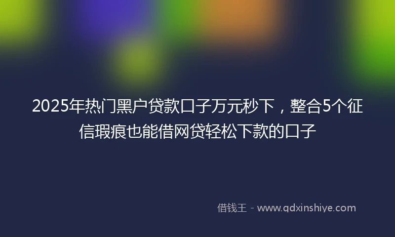 2025年热门黑户贷款口子万元秒下，整合5个征信瑕疵也能借网贷轻松下款的口子