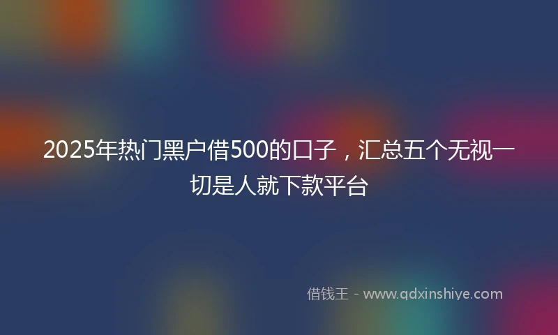 2025年热门黑户借500的口子，汇总五个无视一切是人就下款平台