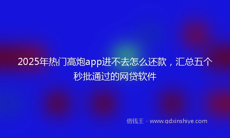 2025年热门高炮app进不去怎么还款，汇总五个秒批通过的网贷软件