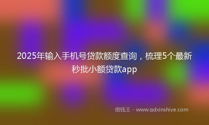 2025年输入手机号贷款额度查询，梳理5个最新秒批小额贷款app