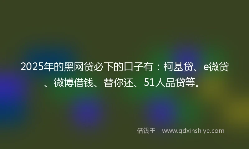 2025年的黑网贷必下的口子有：柯基贷、e微贷、微博借钱、替你还、51人品贷等。