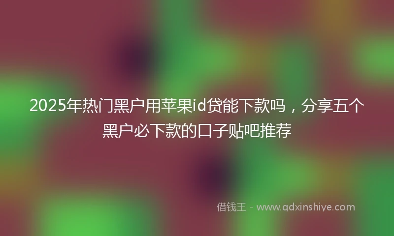 2025年热门黑户用苹果id贷能下款吗，分享五个黑户必下款的口子贴吧推荐