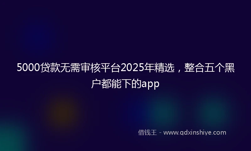 5000贷款无需审核平台2025年精选，整合五个黑户都能下的app
