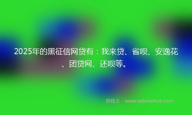 2025年的黑征信网贷有：我来贷、省呗、安逸花、团贷网、还呗等。