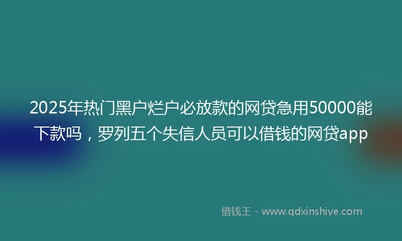 2025年热门黑户烂户必放款的网贷急用50000能下款吗，罗列五个失信人员可以借钱的网贷app