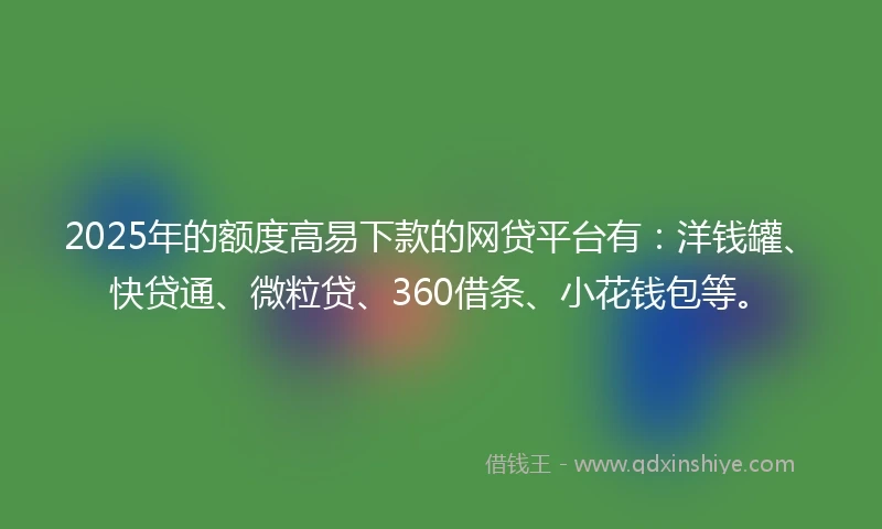 2025年的额度高易下款的网贷平台有：洋钱罐、快贷通、微粒贷、360借条、小花钱包等。
