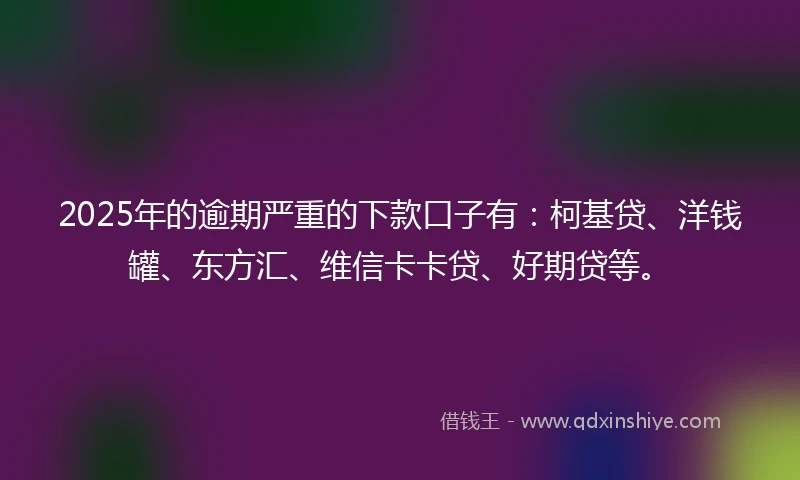 2025年的逾期严重的下款口子有：柯基贷、洋钱罐、东方汇、维信卡卡贷、好期贷等。