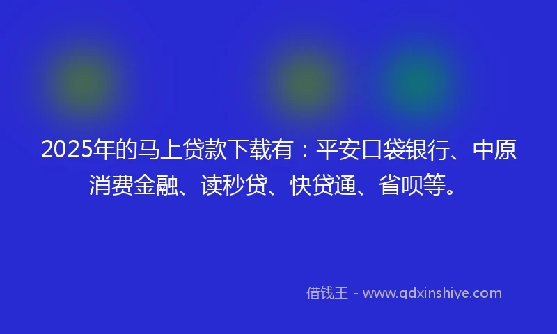 2025年的马上贷款下载有：平安口袋银行、中原消费金融、读秒贷、快贷通、省呗等。