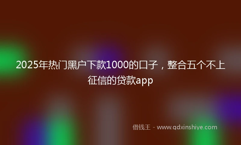 2025年热门黑户下款1000的口子，整合五个不上征信的贷款app