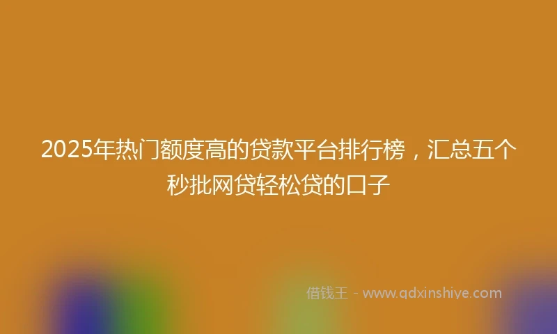 2025年热门额度高的贷款平台排行榜，汇总五个秒批网贷轻松贷的口子
