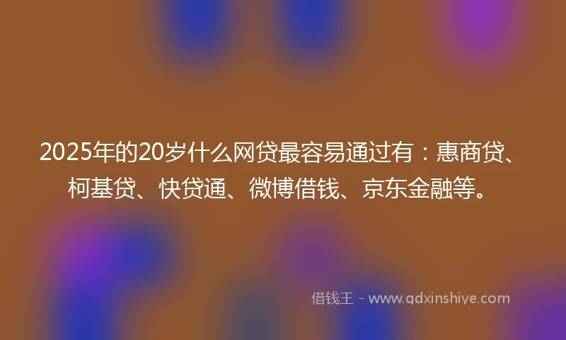 2025年的20岁什么网贷最容易通过有：惠商贷、柯基贷、快贷通、微博借钱、京东金融等。