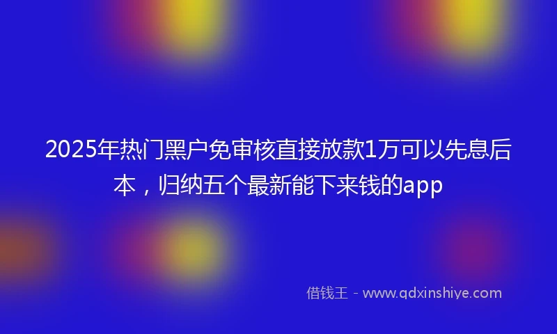 2025年热门黑户免审核直接放款1万可以先息后本，归纳五个最新能下来钱的app