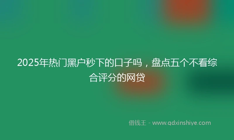 2025年热门黑户秒下的口子吗，盘点五个不看综合评分的网贷