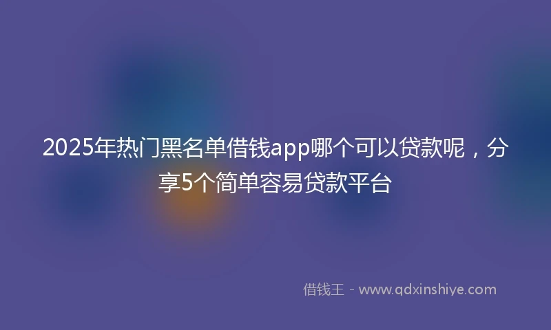 2025年热门黑名单借钱app哪个可以贷款呢，分享5个简单容易贷款平台