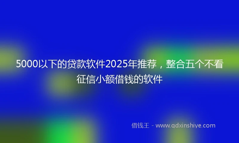 5000以下的贷款软件2025年推荐，整合五个不看征信小额借钱的软件