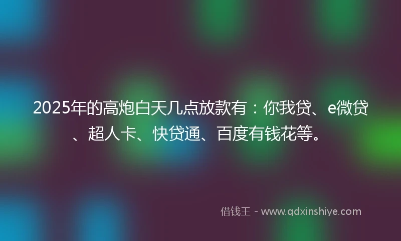 2025年的高炮白天几点放款有：你我贷、e微贷、超人卡、快贷通、百度有钱花等。