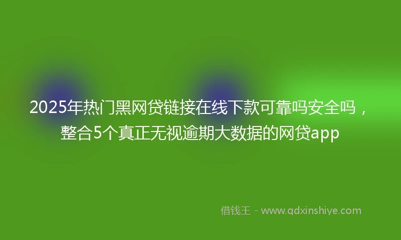 2025年热门黑网贷链接在线下款可靠吗安全吗，整合5个真正无视逾期大数据的网贷app