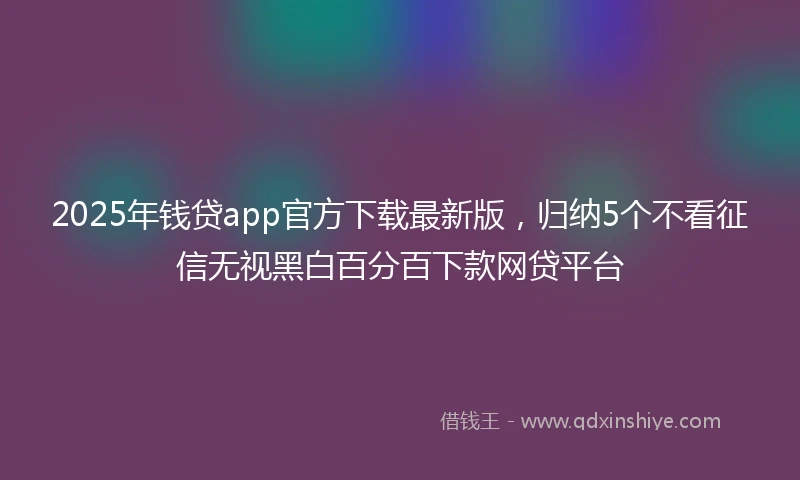 2025年钱贷app官方下载最新版，归纳5个不看征信无视黑白百分百下款网贷平台