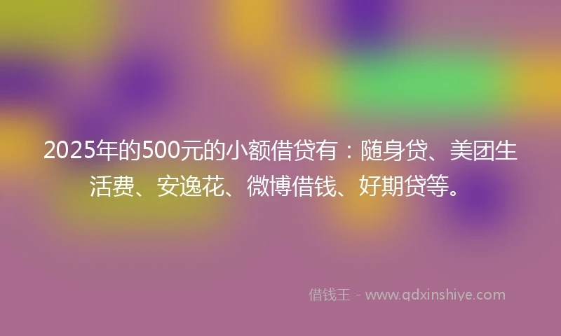 2025年的500元的小额借贷有：随身贷、美团生活费、安逸花、微博借钱、好期贷等。