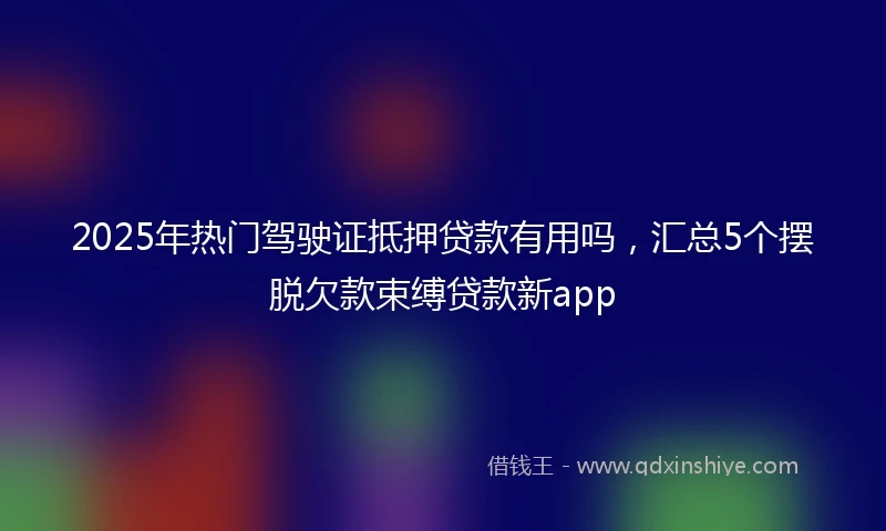 2025年热门驾驶证抵押贷款有用吗，汇总5个摆脱欠款束缚贷款新app