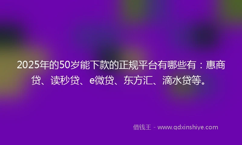 2025年的50岁能下款的正规平台有哪些有：惠商贷、读秒贷、e微贷、东方汇、滴水贷等。