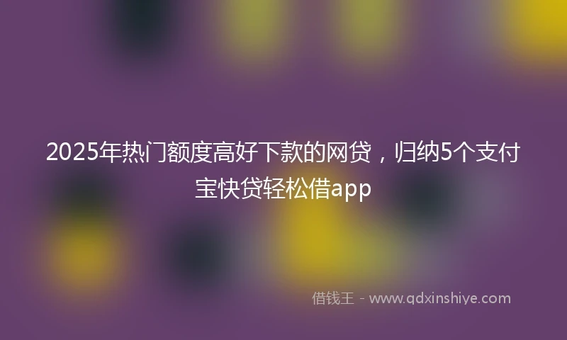2025年热门额度高好下款的网贷，归纳5个支付宝快贷轻松借app