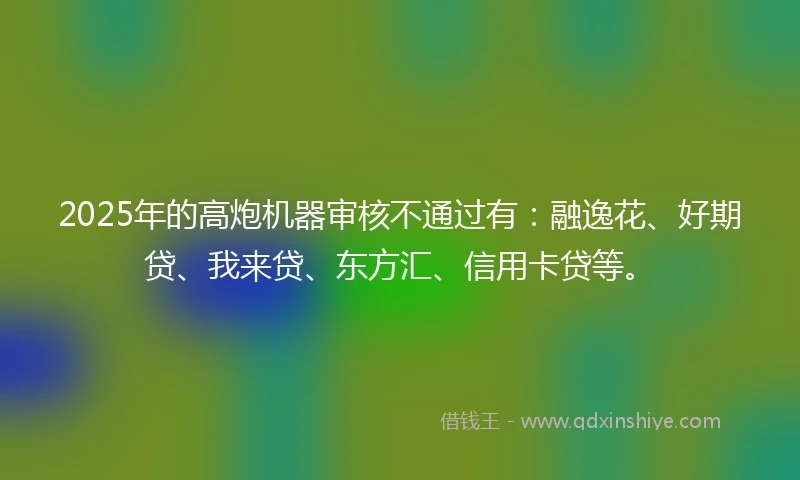 2025年的高炮机器审核不通过有：融逸花、好期贷、我来贷、东方汇、信用卡贷等。