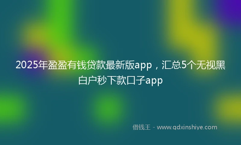2025年盈盈有钱贷款最新版app，汇总5个无视黑白户秒下款口子app