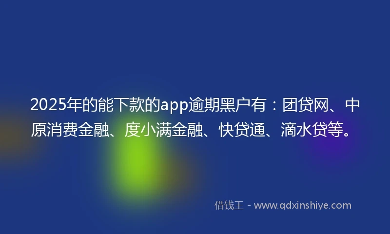 2025年的能下款的app逾期黑户有：团贷网、中原消费金融、度小满金融、快贷通、滴水贷等。