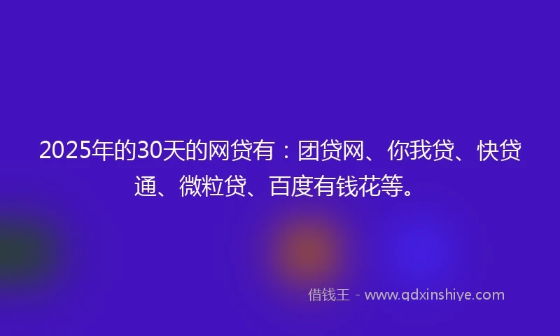 2025年的30天的网贷有：团贷网、你我贷、快贷通、微粒贷、百度有钱花等。