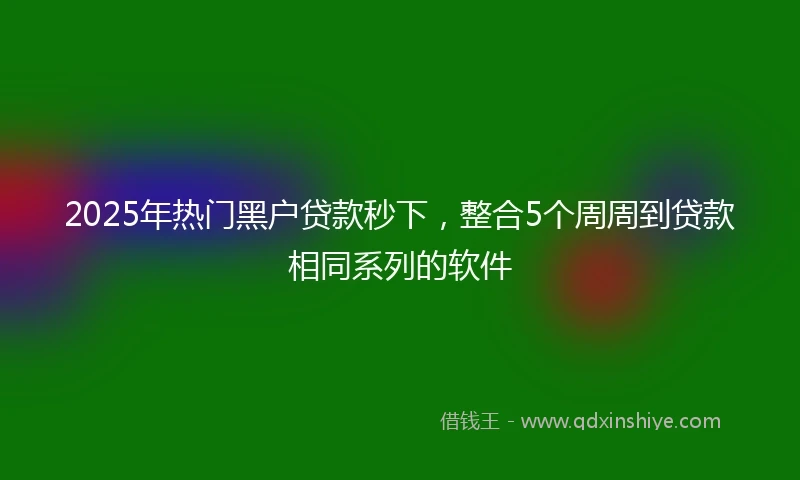 2025年热门黑户贷款秒下，整合5个周周到贷款相同系列的软件