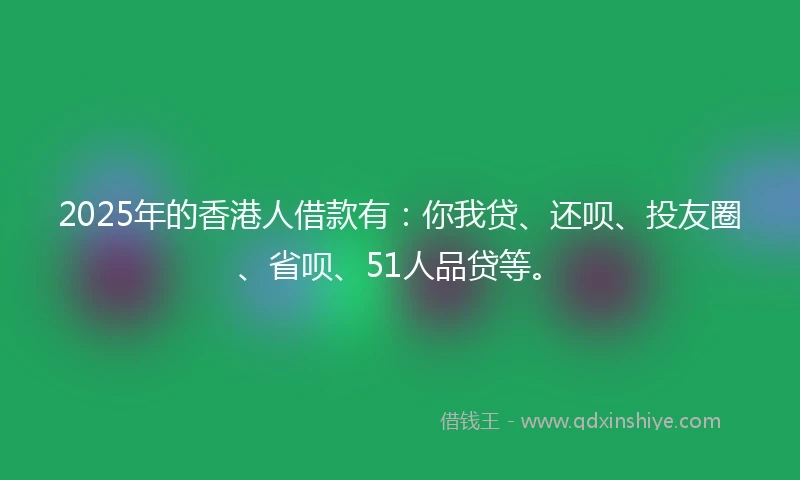 2025年的香港人借款有：你我贷、还呗、投友圈、省呗、51人品贷等。