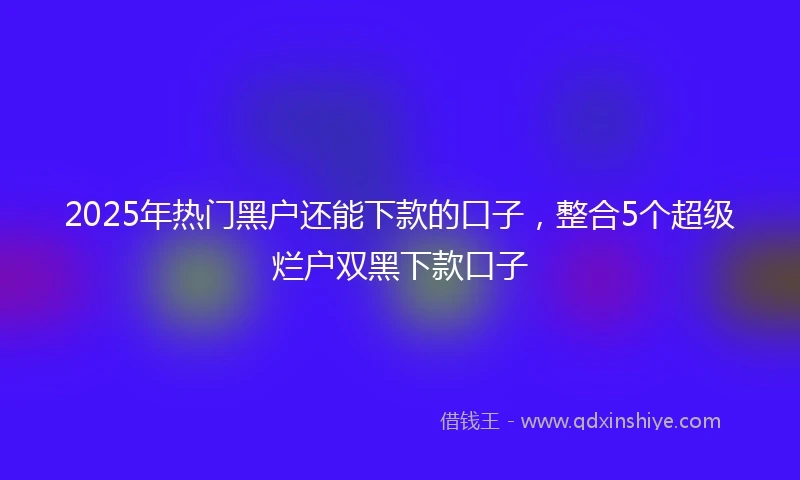 2025年热门黑户还能下款的口子，整合5个超级烂户双黑下款口子