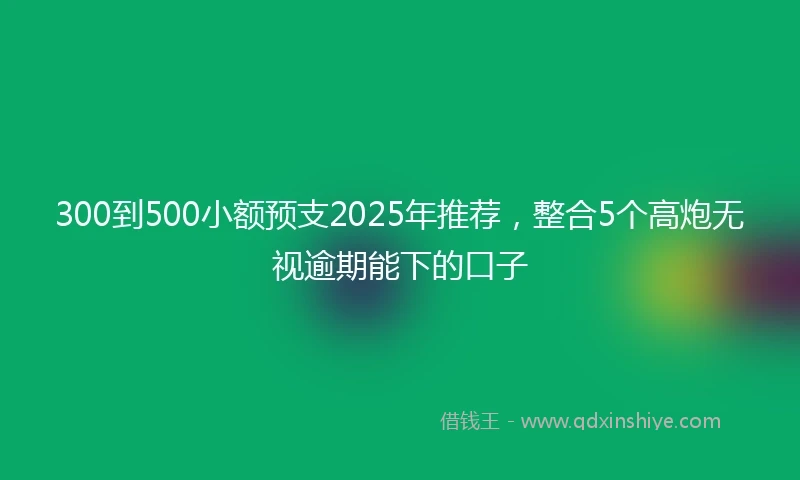 300到500小额预支2025年推荐，整合5个高炮无视逾期能下的口子