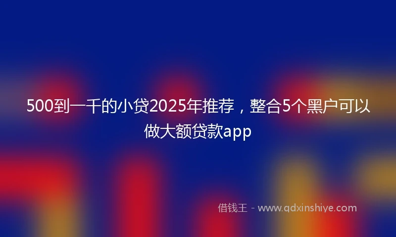 500到一千的小贷2025年推荐，整合5个黑户可以做大额贷款app