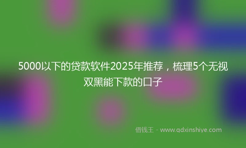 5000以下的贷款软件2025年推荐，梳理5个无视双黑能下款的口子
