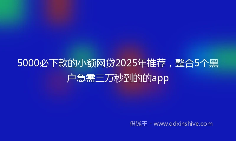 5000必下款的小额网贷2025年推荐，整合5个黑户急需三万秒到的的app