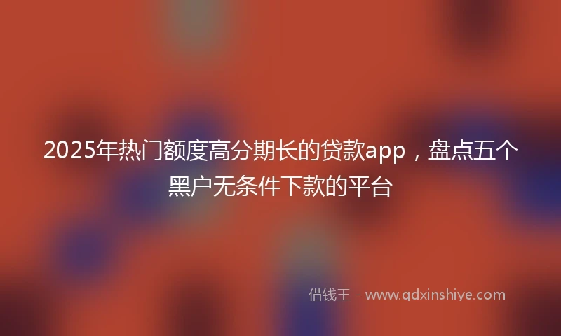 2025年热门额度高分期长的贷款app，盘点五个黑户无条件下款的平台