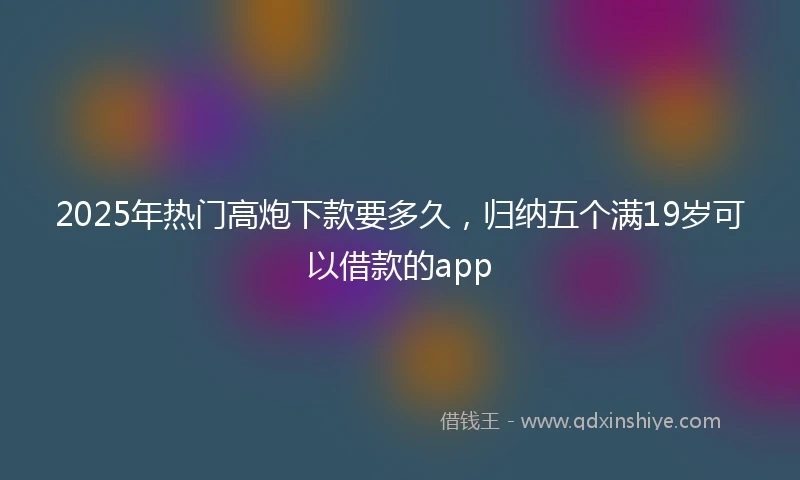 2025年热门高炮下款要多久，归纳五个满19岁可以借款的app