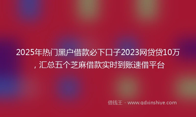 2025年热门黑户借款必下口子2023网贷贷10万，汇总五个芝麻借款实时到账速借平台