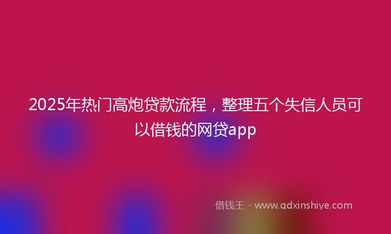 2025年热门高炮贷款流程，整理五个失信人员可以借钱的网贷app