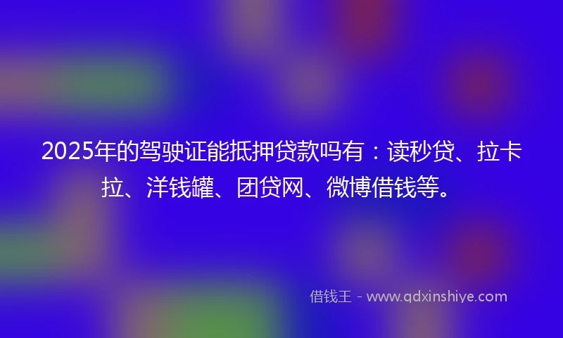 2025年的驾驶证能抵押贷款吗有：读秒贷、拉卡拉、洋钱罐、团贷网、微博借钱等。