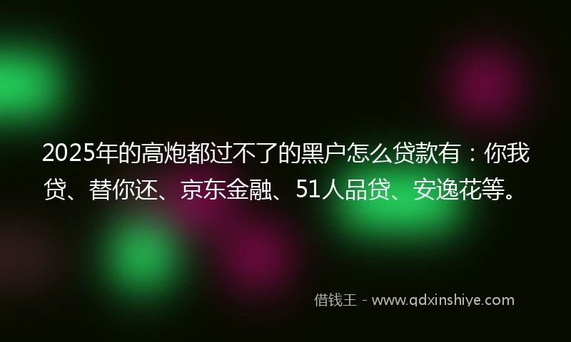 2025年的高炮都过不了的黑户怎么贷款有：你我贷、替你还、京东金融、51人品贷、安逸花等。