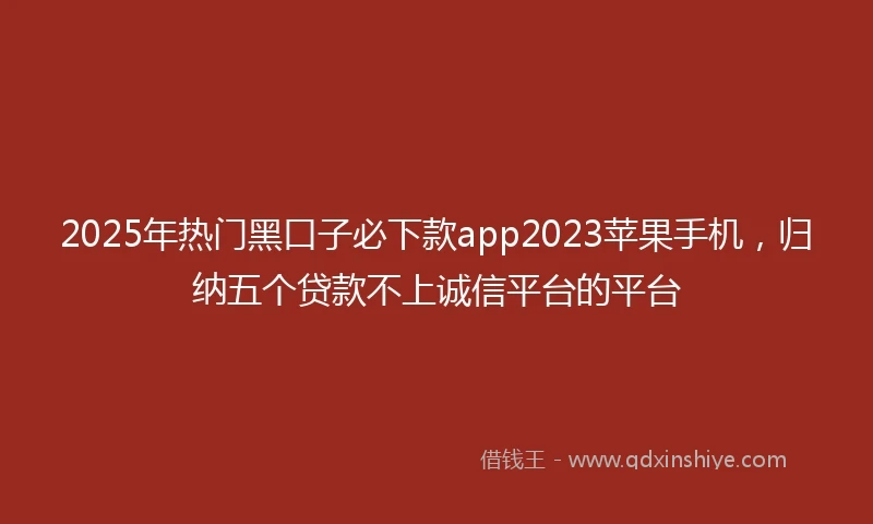 2025年热门黑口子必下款app2023苹果手机，归纳五个贷款不上诚信平台的平台