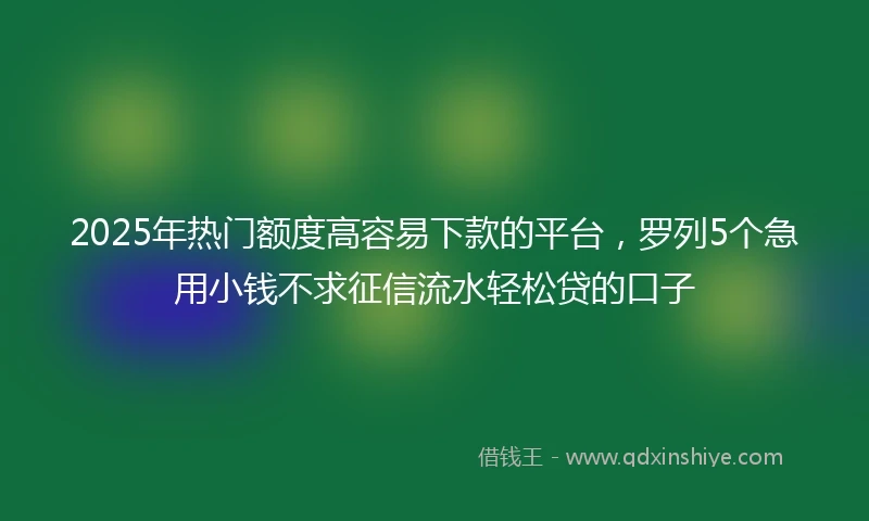 2025年热门额度高容易下款的平台，罗列5个急用小钱不求征信流水轻松贷的口子