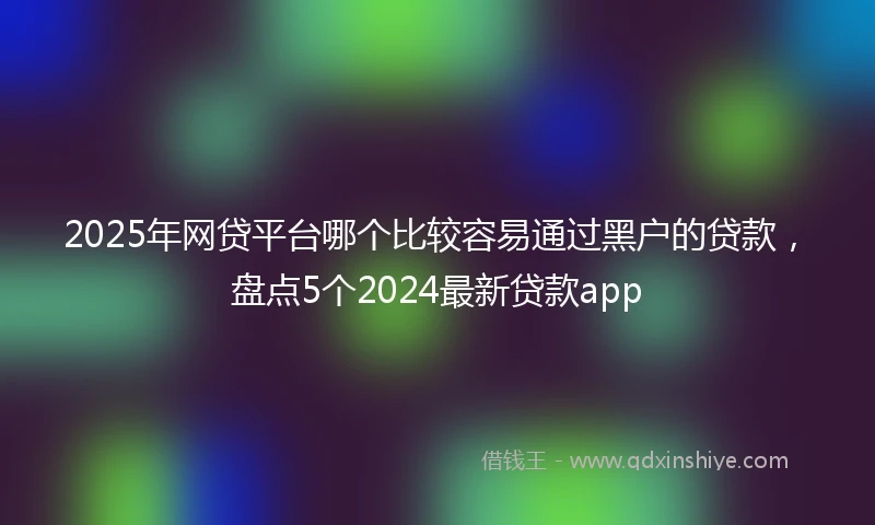 2025年网贷平台哪个比较容易通过黑户的贷款，盘点5个2024最新贷款app
