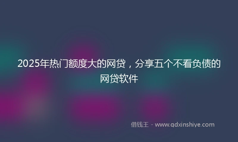 2025年热门额度大的网贷，分享五个不看负债的网贷软件