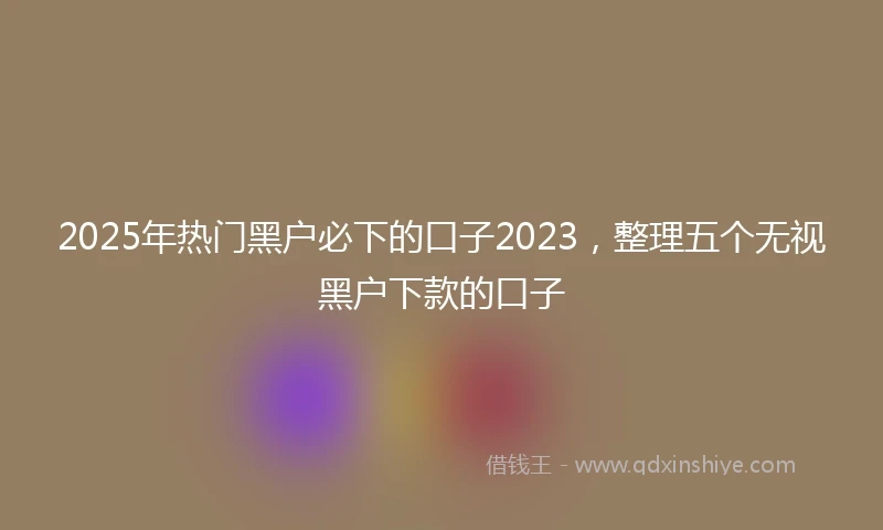 2025年热门黑户必下的口子2023，整理五个无视黑户下款的口子