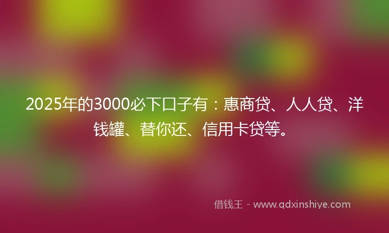 2025年的3000必下口子有：惠商贷、人人贷、洋钱罐、替你还、信用卡贷等。