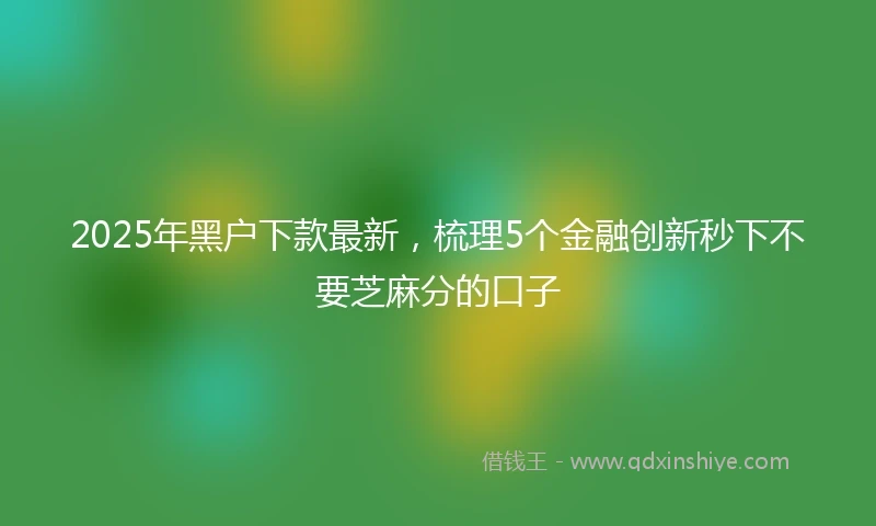 2025年黑户下款最新，梳理5个金融创新秒下不要芝麻分的口子